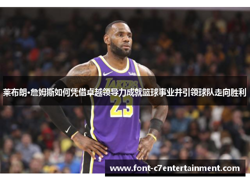 莱布朗·詹姆斯如何凭借卓越领导力成就篮球事业并引领球队走向胜利