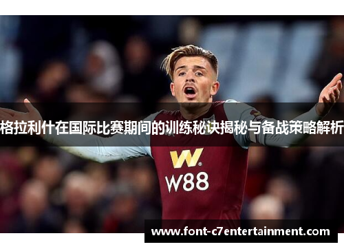 格拉利什在国际比赛期间的训练秘诀揭秘与备战策略解析