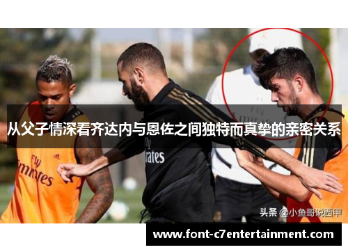 从父子情深看齐达内与恩佐之间独特而真挚的亲密关系