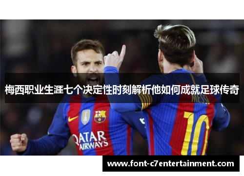 梅西职业生涯七个决定性时刻解析他如何成就足球传奇