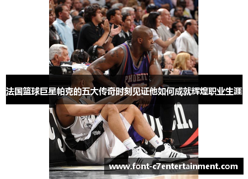 法国篮球巨星帕克的五大传奇时刻见证他如何成就辉煌职业生涯