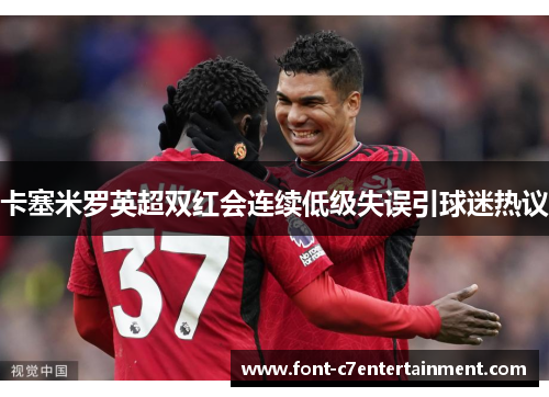 卡塞米罗英超双红会连续低级失误引球迷热议