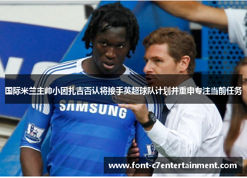 国际米兰主帅小因扎吉否认将接手英超球队计划并重申专注当前任务