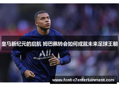 皇马新纪元的启航 姆巴佩转会如何成就未来足球王朝