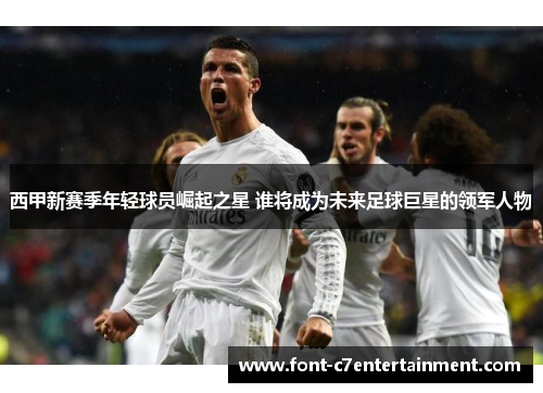 西甲新赛季年轻球员崛起之星 谁将成为未来足球巨星的领军人物