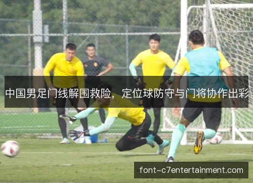 中国男足门线解围救险,定位球防守与门将协作出彩 中国男足门线解围救险,定位球防守与门将协作出彩